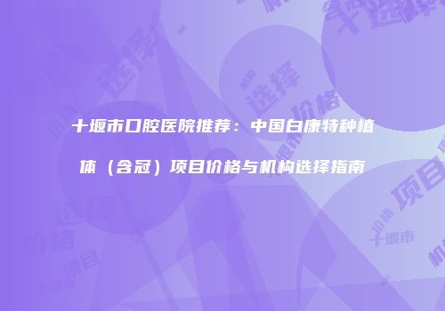十堰市口腔医院推荐：中国白康特种植体（含冠）项目价格与机构选择指南