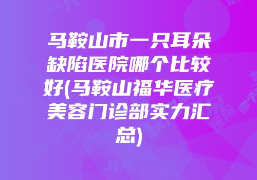 马鞍山市一只耳朵缺陷医院哪个比较好(马鞍山福华医疗美容门诊部实力汇总)