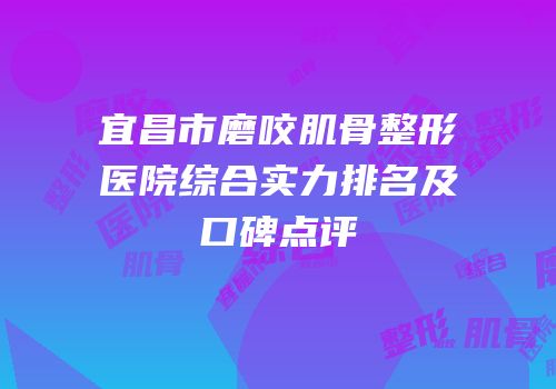 宜昌市磨咬肌骨整形医院综合实力排名及口碑点评