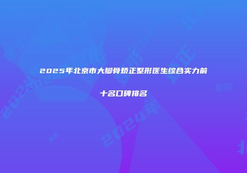 2025年北京市大脚骨矫正整形医生综合实力前十名口碑排名