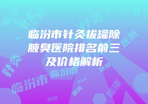临汾市针灸拔罐除腋臭医院排名前三及价格解析