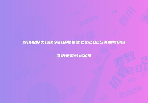 四川悦好美容医院价格收费表公布2025供参考附自体抗衰紧致术案例