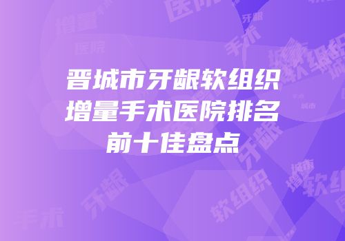 晋城市牙龈软组织增量手术医院排名前十佳盘点