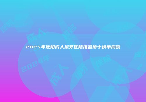 2025年沈阳成人拔牙医院排名前十榜单揭晓
