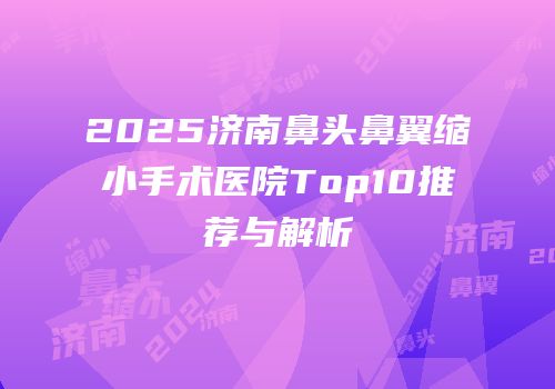 2025济南鼻头鼻翼缩小手术医院Top10推荐与解析