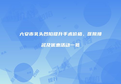 六安市乳头凹陷提升手术价格、医院排名及优惠活动一览