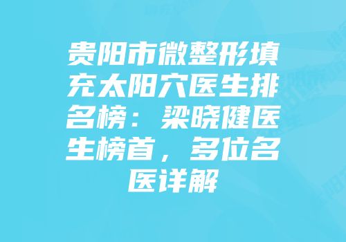贵阳市微整形填充太阳穴医生排名榜：梁晓健医生榜首，多位名医详解