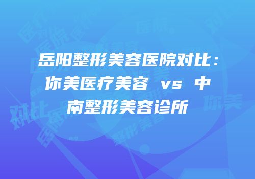 岳阳整形美容医院对比：你美医疗美容 vs 中南整形美容诊所