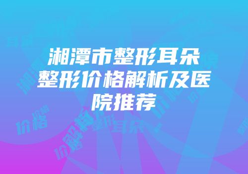 湘潭市整形耳朵整形价格解析及医院推荐