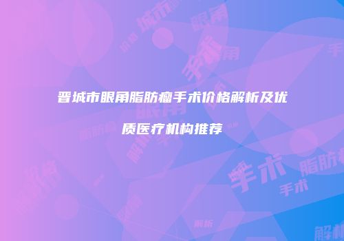 晋城市眼角脂肪瘤手术价格解析及优质医疗机构推荐