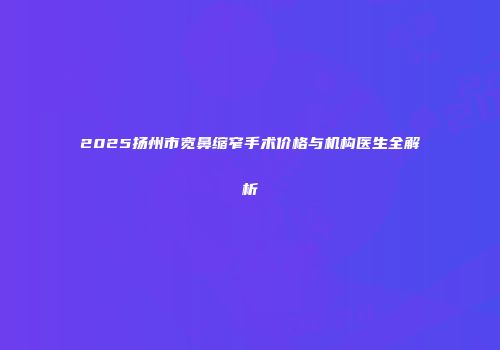 2025扬州市宽鼻缩窄手术价格与机构医生全解析