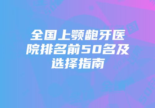 全国上颚龅牙医院排名前50名及选择指南