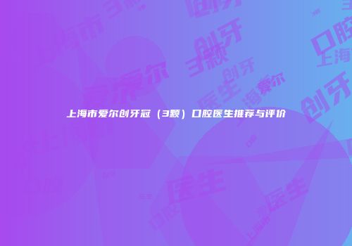 上海市爱尔创牙冠（3颗）口腔医生推荐与评价