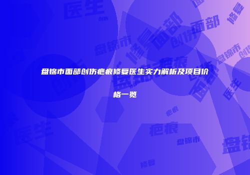 盘锦市面部创伤疤痕修复医生实力解析及项目价格一览
