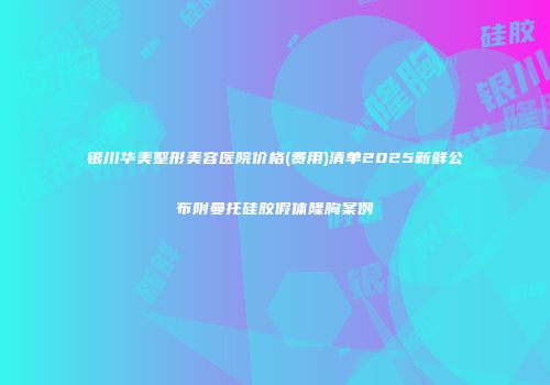 银川华美整形美容医院价格(费用)清单2025新鲜公布附曼托硅胶假体隆胸案例