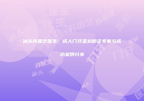汕头苏国艺医生：成人门牙歪斜矫正专家与成功案例分享