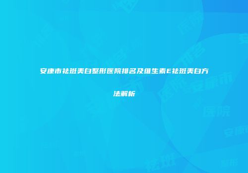 安康市祛斑美白整形医院排名及维生素E祛斑美白方法解析