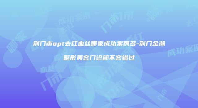 荆门市opt去红血丝哪家成功案例多-荆门金瀚整形美容门诊部不容错过