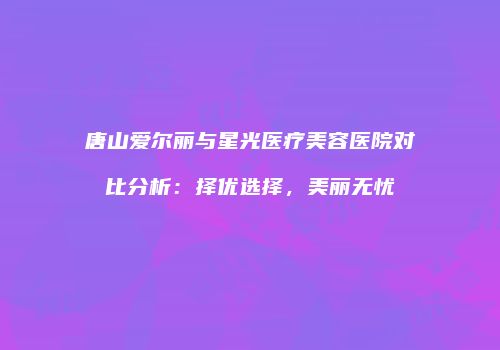 唐山爱尔丽与星光医疗美容医院对比分析：择优选择，美丽无忧