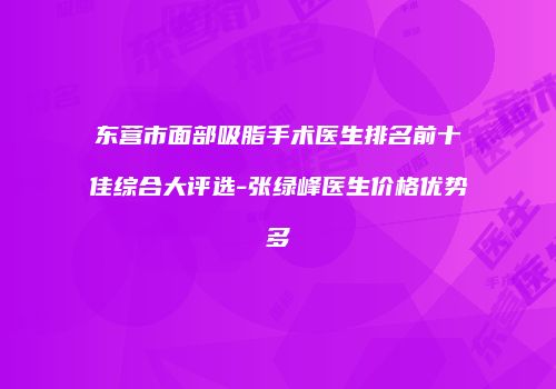 东营市面部吸脂手术医生排名前十佳综合大评选-张绿峰医生价格优势多