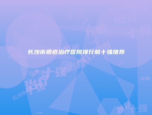 长沙市褥疮治疗医院排行前十强推荐