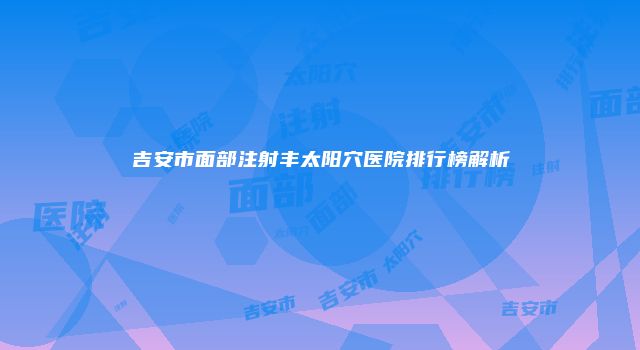 吉安市面部注射丰太阳穴医院排行榜解析
