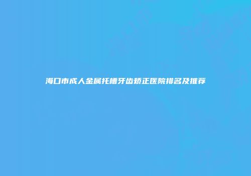 海口市成人金属托槽牙齿矫正医院排名及推荐