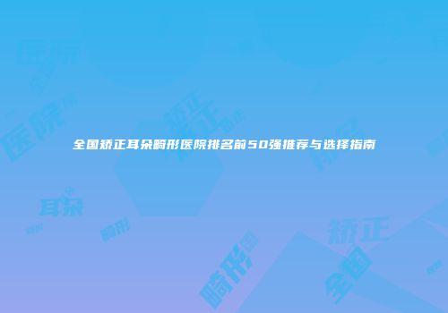 全国矫正耳朵畸形医院排名前50强推荐与选择指南