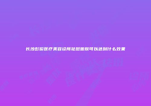 长沙彭俊医疗美容诊所祛斑嫩肤可以达到什么效果