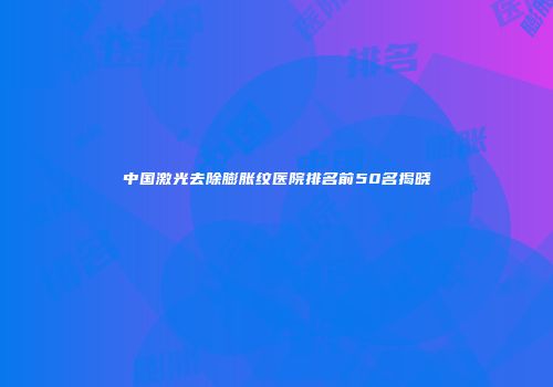 中国激光去除膨胀纹医院排名前50名揭晓