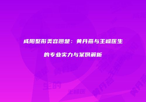 咸阳整形美容翘楚：黄丹燕与王嵘医生的专业实力与案例解析