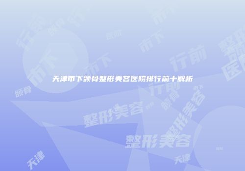 天津市下颌骨整形美容医院排行前十解析