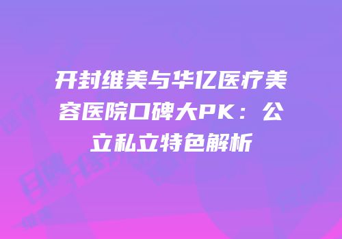 开封维美与华亿医疗美容医院口碑大PK：公立私立特色解析