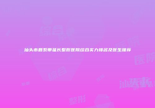 汕头市唇系带延长整形医院综合实力排名及医生推荐