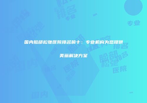 国内脸部松弛医院排名前十：专业机构为您提供美丽解决方案