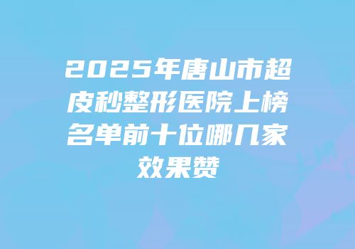 2025年唐山市超皮秒整形医院上榜名单前十位哪几家效果赞