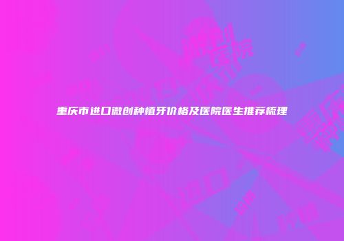 重庆市进口微创种植牙价格及医院医生推荐梳理