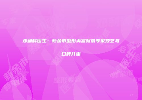 邓利辉医生：新余市整形美容权威专家技艺与口碑并重
