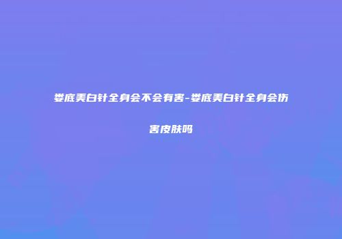 娄底美白针全身会不会有害-娄底美白针全身会伤害皮肤吗