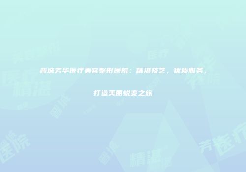 晋城芳华医疗美容整形医院：精湛技艺，优质服务，打造美丽蜕变之旅