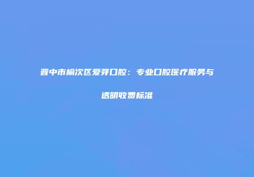 晋中市榆次区爱芽口腔：专业口腔医疗服务与透明收费标准
