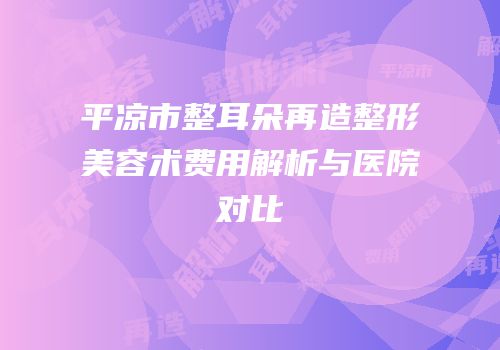 平凉市整耳朵再造整形美容术费用解析与医院对比