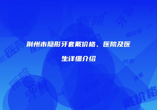 荆州市隐形牙套戴价格、医院及医生详细介绍
