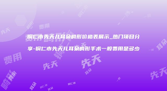 铜仁市先天儿耳朵畸形价格表展示_热门项目分享-铜仁市先天儿耳朵畸形手术一般费用是多少