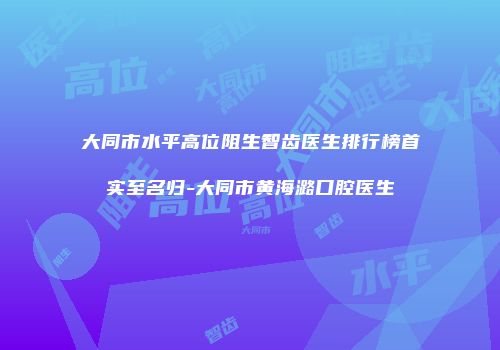大同市水平高位阻生智齿医生排行榜首实至名归-大同市黄海潞口腔医生