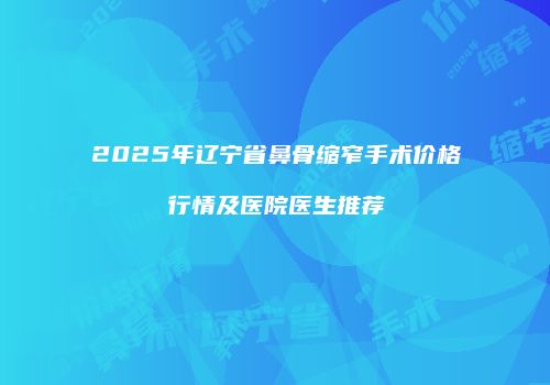 2025年辽宁省鼻骨缩窄手术价格行情及医院医生推荐