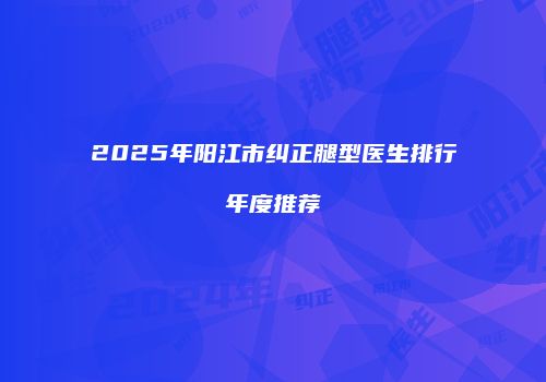 2025年阳江市纠正腿型医生排行年度推荐