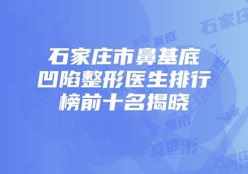 石家庄市鼻基底凹陷整形医生排行榜前十名揭晓