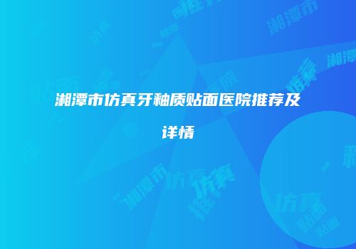 湘潭市仿真牙釉质贴面医院推荐及详情