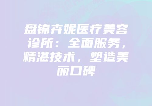 盘锦卉妮医疗美容诊所：全面服务，精湛技术，塑造美丽口碑